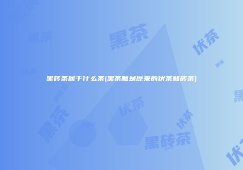 黑砖茶属于什么茶(黑茶就是原来的伏茶和砖茶)