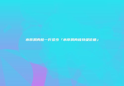 水帘洞肉桂一斤多少「水帘洞肉桂特级价格」