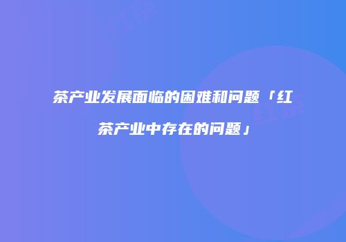 茶产业发展面临的困难和问题「红茶产业中存在的问题」