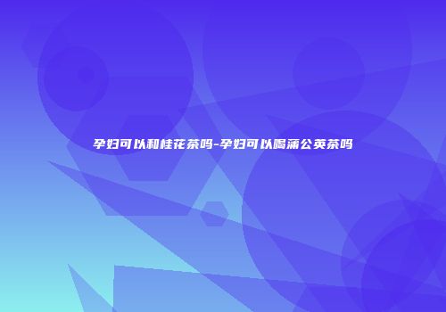 孕妇可以和桂花茶吗-孕妇可以喝蒲公英茶吗
