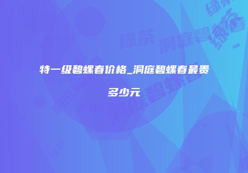 特一级碧螺春价格_洞庭碧螺春最贵多少元