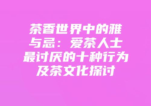 茶香世界中的雅与忌：爱茶人士最讨厌的十种行为及茶文化探讨