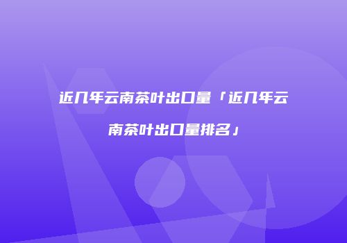 近几年云南茶叶出口量「近几年云南茶叶出口量排名」
