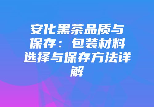安化黑茶品质与保存：包装材料选择与保存方法详解