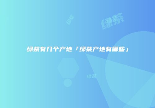 绿茶有几个产地「绿茶产地有哪些」