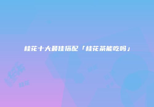 桂花十大最佳搭配「桂花茶能吃吗」