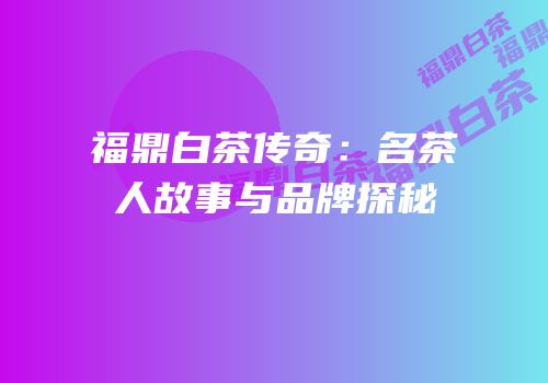 福鼎白茶传奇：名茶人故事与品牌探秘