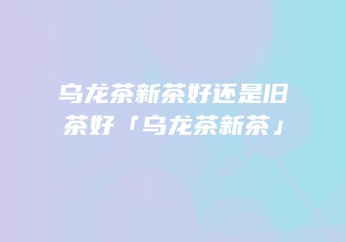 乌龙茶新茶好还是旧茶好「乌龙茶新茶」
