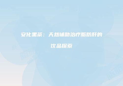 安化黑茶：天然辅助治疗脂肪肝的饮品探索