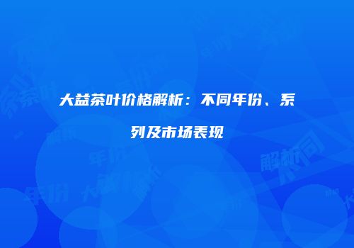 大益茶叶价格解析：不同年份、系列及市场表现