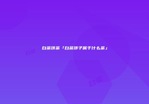 白茶饼茶「白茶饼子属于什么茶」