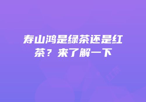寿山鸿是绿茶还是红茶？来了解一下