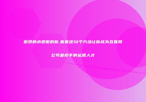傲娇的水骄傲的你,看看这10个方法让你成为互联网公司最抢手的运营人才
