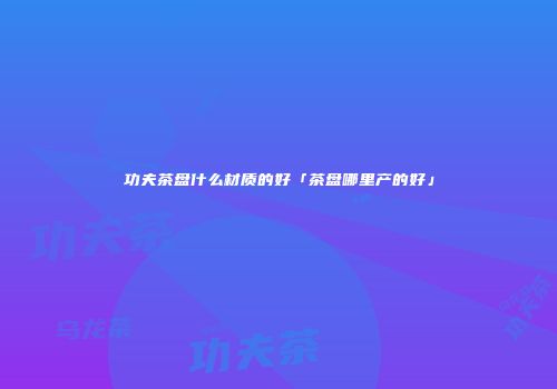 功夫茶盘什么材质的好「茶盘哪里产的好」