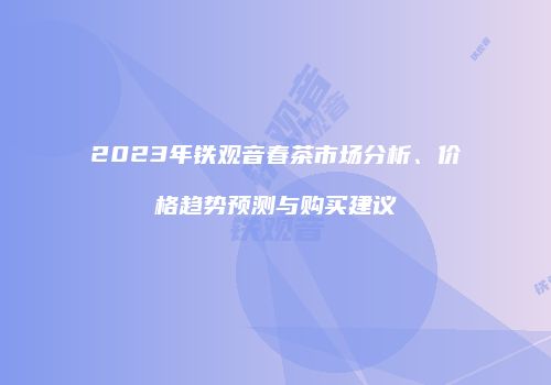 2023年铁观音春茶市场分析、价格趋势预测与购买建议