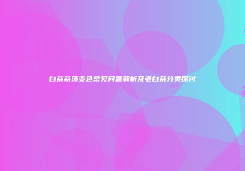 白茶茶汤变色常见问题解析及老白茶分类探讨
