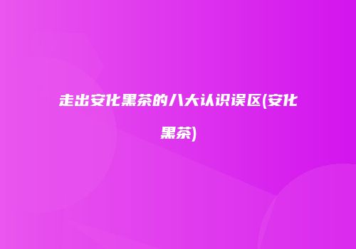 走出安化黑茶的八大认识误区(安化黑茶)