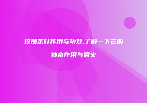 玫瑰茶叶作用与功效,了解一下它的神奇作用与意义