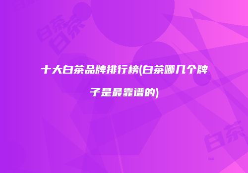十大白茶品牌排行榜(白茶哪几个牌子是最靠谱的)