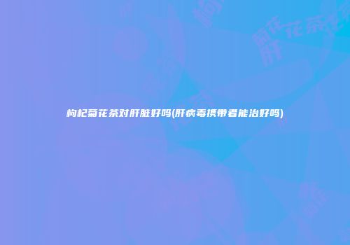 枸杞菊花茶对肝脏好吗(肝病毒携带者能治好吗)