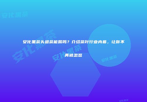 安化黑茶头道茶能喝吗？介绍茶叶行业内幕，让你不再被忽悠