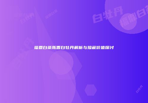 福鼎白茶陈香白牡丹解析与珍藏价值探讨