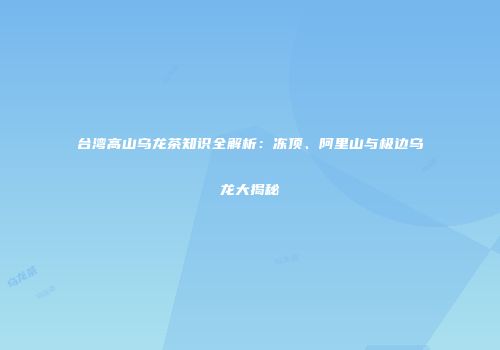 台湾高山乌龙茶知识全解析：冻顶、阿里山与极边乌龙大揭秘