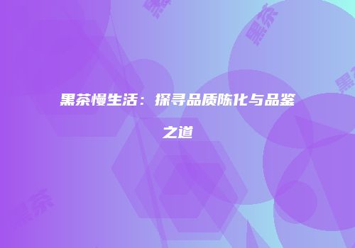 黑茶慢生活：探寻品质陈化与品鉴之道