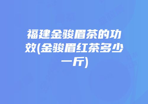 福建金骏眉茶的功效(金骏眉红茶多少一斤)