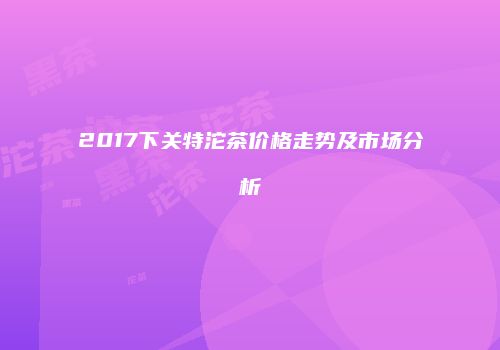 2017下关特沱茶价格走势及市场分析