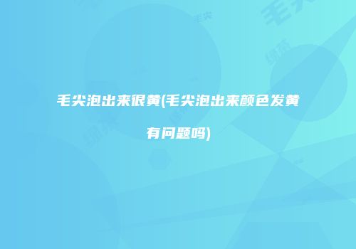 毛尖泡出来很黄(毛尖泡出来颜色发黄有问题吗)