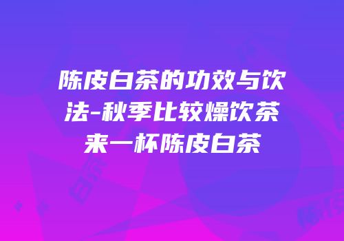陈皮白茶的功效与饮法-秋季比较燥饮茶来一杯陈皮白茶