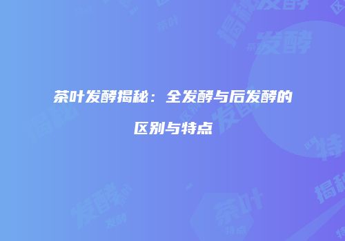 茶叶发酵揭秘：全发酵与后发酵的区别与特点