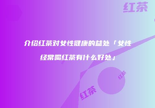 介绍红茶对女性健康的益处「女性经常喝红茶有什么好处」