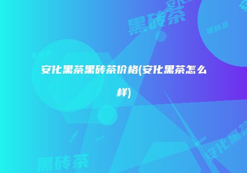 安化黑茶黑砖茶价格(安化黑茶怎么样)
