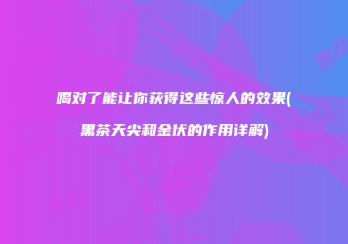 喝对了能让你获得这些惊人的效果(黑茶天尖和金伏的作用详解)