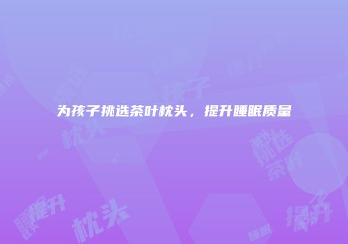 为孩子挑选茶叶枕头，提升睡眠质量