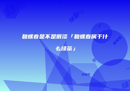碧螺春是不是很淡「碧螺春属于什么绿茶」