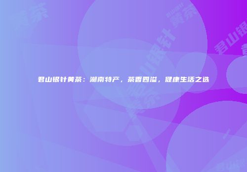 君山银针黄茶：湖南特产，茶香四溢，健康生活之选