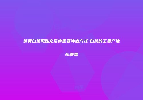 确保白茶风味充足的重要冲泡方式-白茶的主要产地在哪里