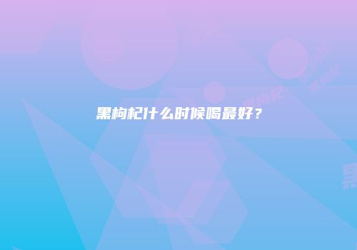 黑枸杞什么时候喝最好？