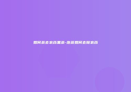 如何茶去农药黑茶-泡茶如何去除农药