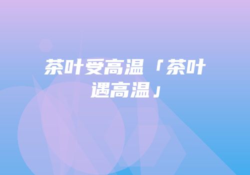 茶叶受高温「茶叶遇高温」