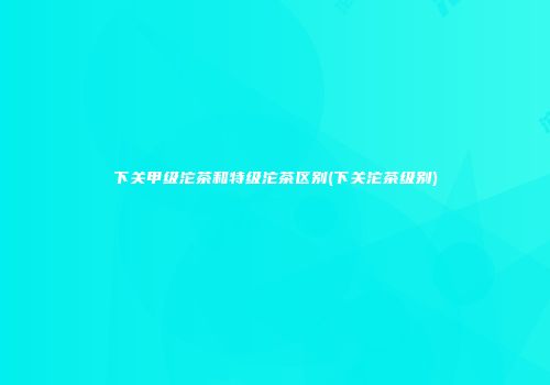 下关甲级沱茶和特级沱茶区别(下关沱茶级别)