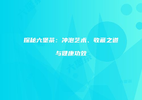 探秘六堡茶：冲泡艺术、收藏之道与健康功效