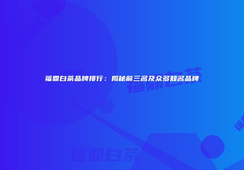 福鼎白茶品牌排行：揭秘前三名及众多知名品牌
