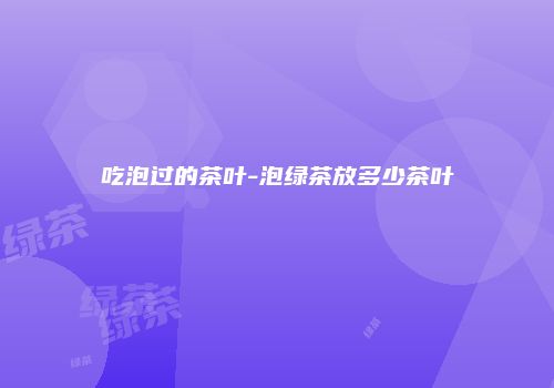 吃泡过的茶叶-泡绿茶放多少茶叶