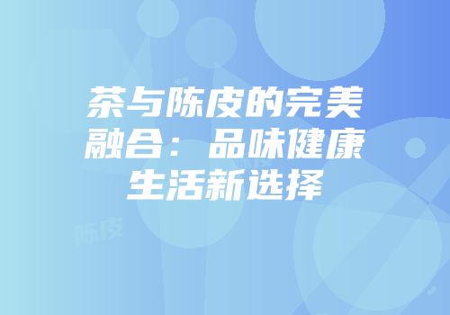 茶与陈皮的完美融合：品味健康生活新选择