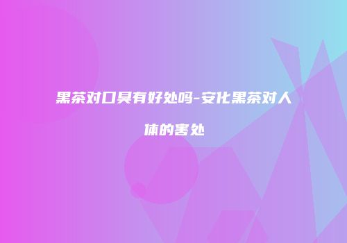 黑茶对口臭有好处吗-安化黑茶对人体的害处