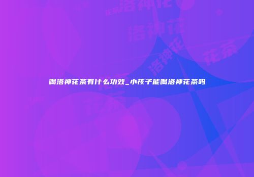 喝洛神花茶有什么功效_小孩子能喝洛神花茶吗
